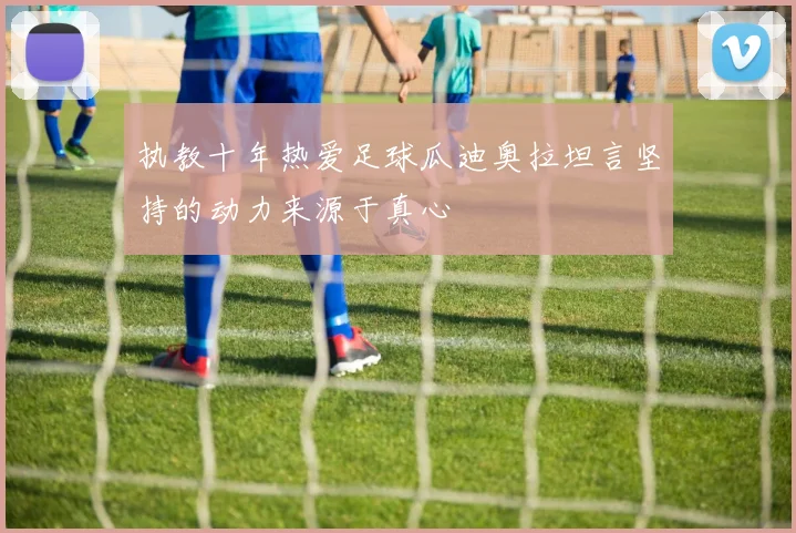 执教十年热爱足球瓜迪奥拉坦言坚持的动力来源于真心