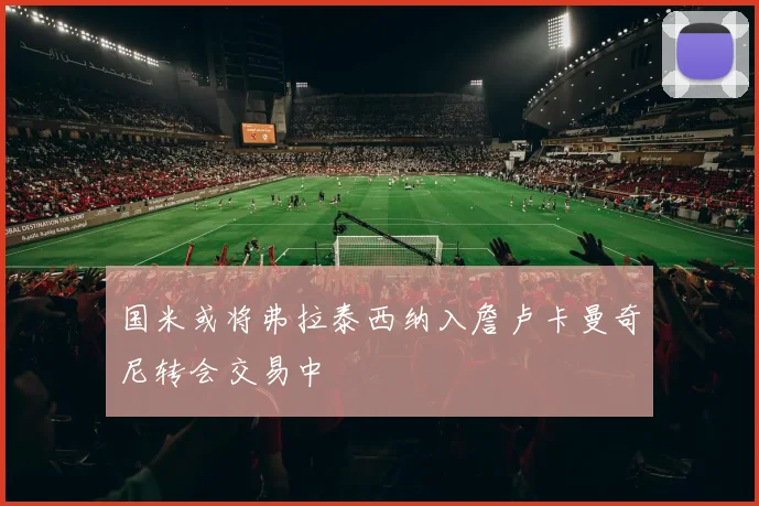 国米或将弗拉泰西纳入詹卢卡曼奇尼转会交易中