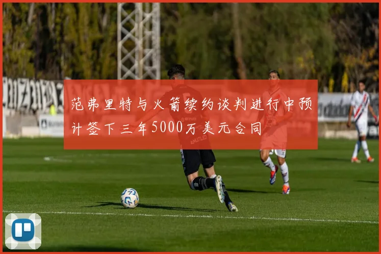 范弗里特与火箭续约谈判进行中预计签下三年5000万美元合同