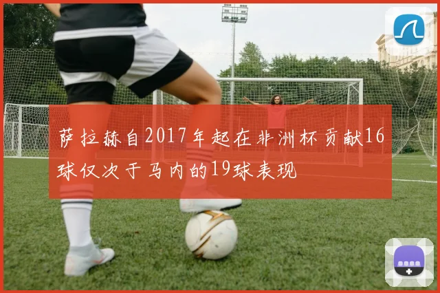 萨拉赫自2017年起在非洲杯贡献16球仅次于马内的19球表现