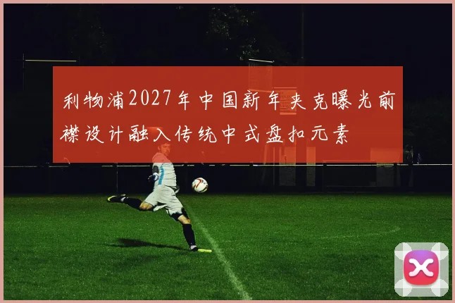 利物浦2027年中国新年夹克曝光前襟设计融入传统中式盘扣元素