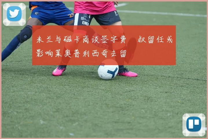 米兰与磁卡商谈签字费囧叔留任或影响莱奥普利西奇去留