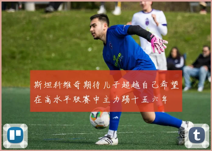 斯坦科维奇期待儿子超越自己希望在高水平联赛中主力踢十五六年