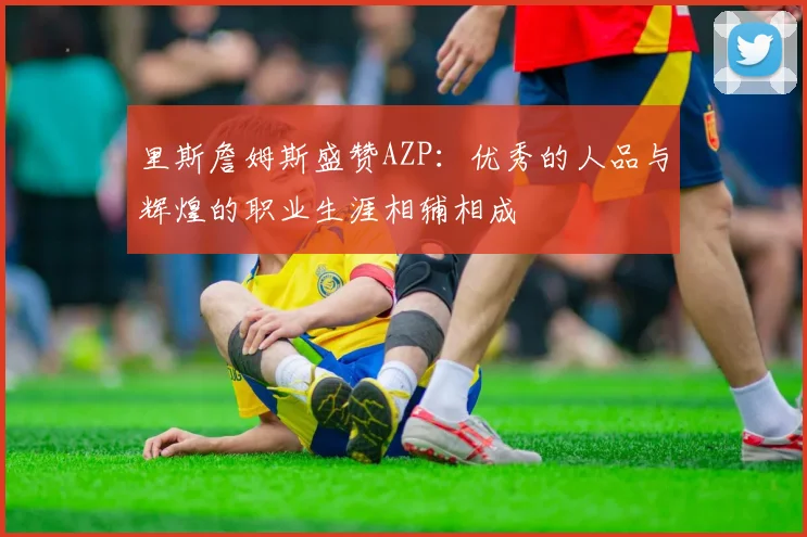 里斯詹姆斯盛赞AZP：优秀的人品与辉煌的职业生涯相辅相成