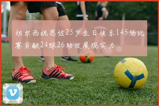 切尔西祝恩佐25岁生日快乐145场比赛贡献24球26助攻展现实力