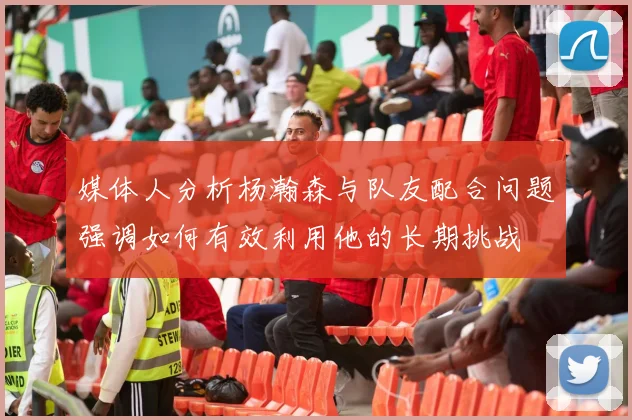 媒体人分析杨瀚森与队友配合问题强调如何有效利用他的长期挑战