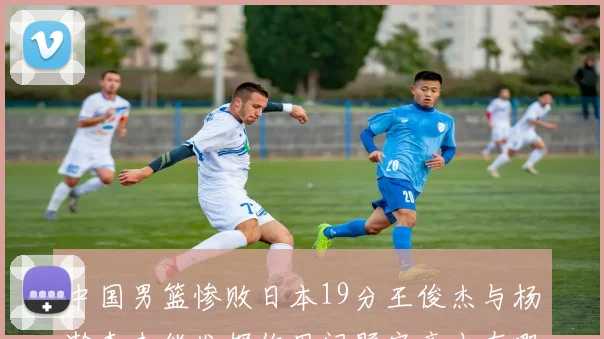 中国男篮惨败日本19分王俊杰与杨瀚森未能发挥作用问题究竟出在哪儿